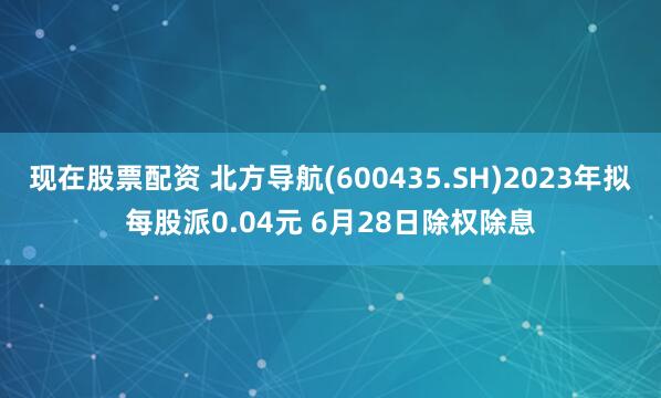 现在股票配资 北方导航(600435.SH)2023年拟每股派0.04元 6月28日除权除息