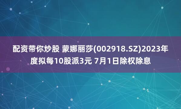 配资带你炒股 蒙娜丽莎(002918.SZ)2023年度拟每10股派3元 7月1日除权除息