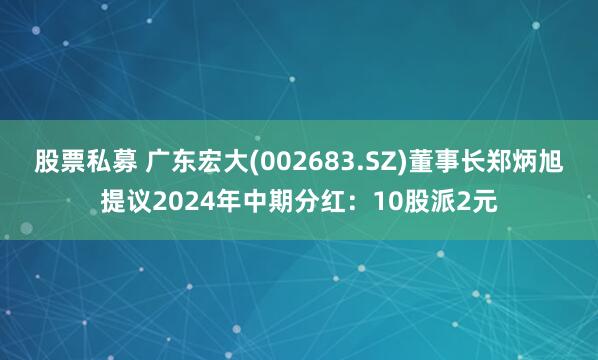 股票私募 广东宏大(002683.SZ)董事长郑炳旭提议2024年中期分红：10股派2元