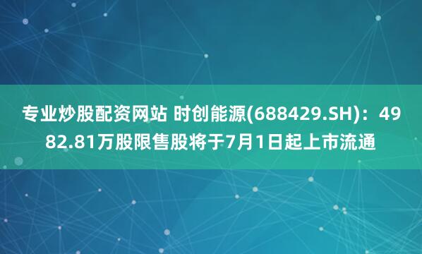 专业炒股配资网站 时创能源(688429.SH)：4982.81万股限售股将于7月1日起上市流通