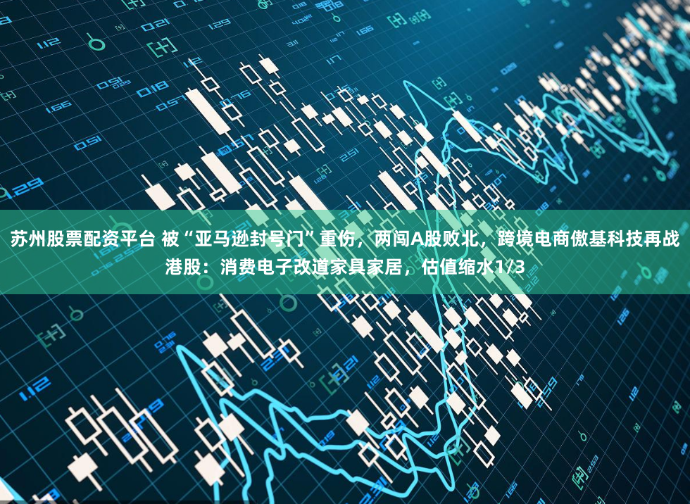 苏州股票配资平台 被“亚马逊封号门”重伤，两闯A股败北，跨境电商傲基科技再战港股：消费电子改道家具家居，估值缩水1/3