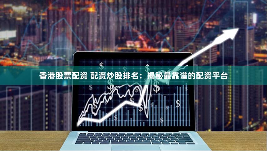 香港股票配资 配资炒股排名：揭秘最靠谱的配资平台