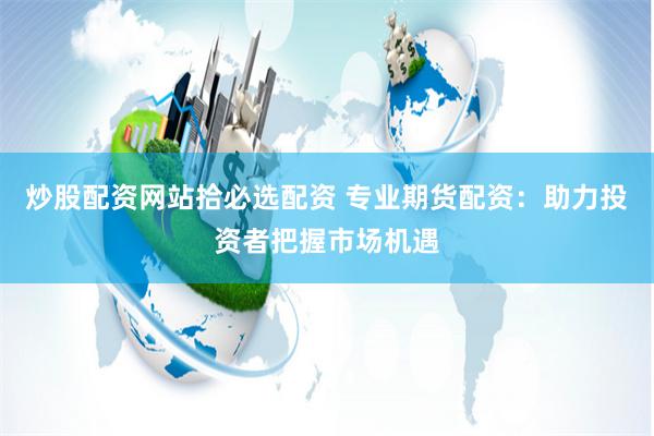 炒股配资网站拾必选配资 专业期货配资：助力投资者把握市场机遇