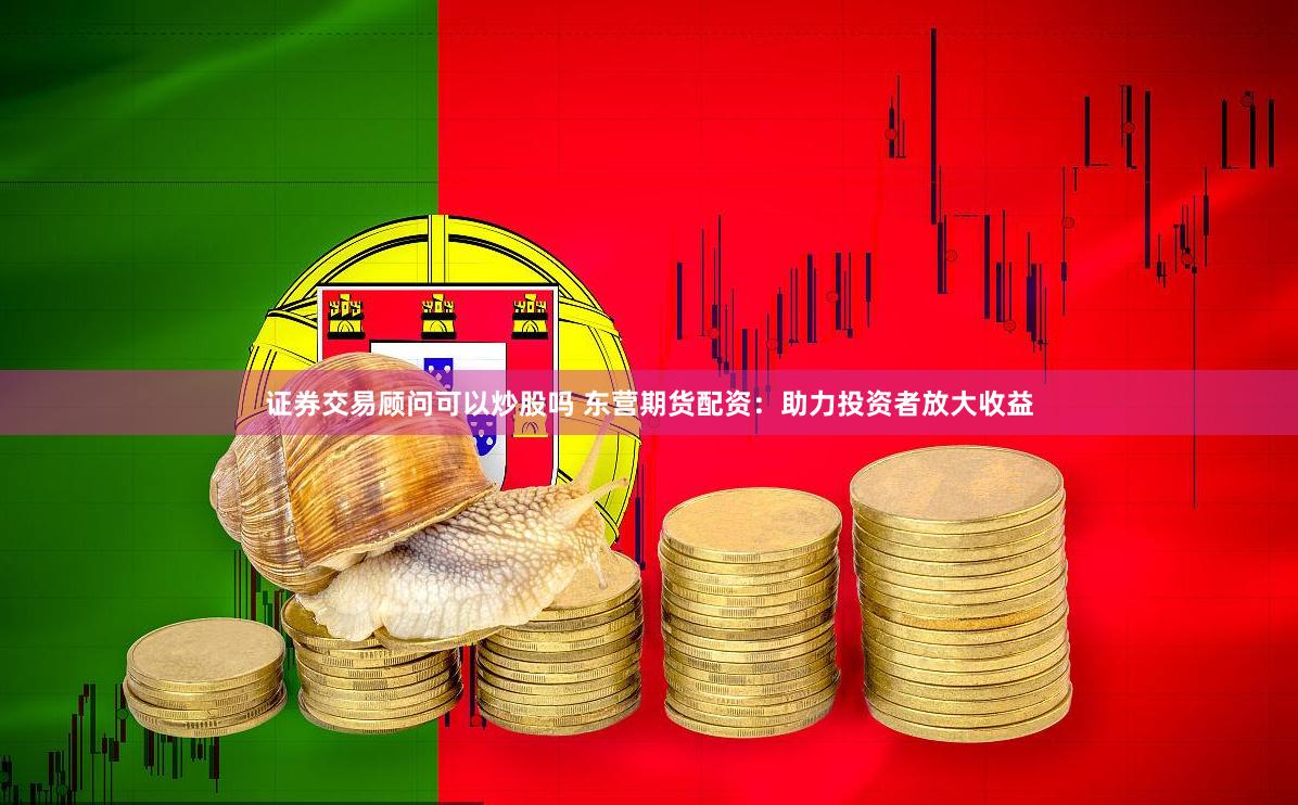证券交易顾问可以炒股吗 东营期货配资：助力投资者放大收益