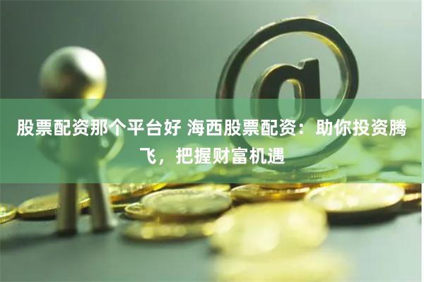 股票配资那个平台好 海西股票配资：助你投资腾飞，把握财富机遇