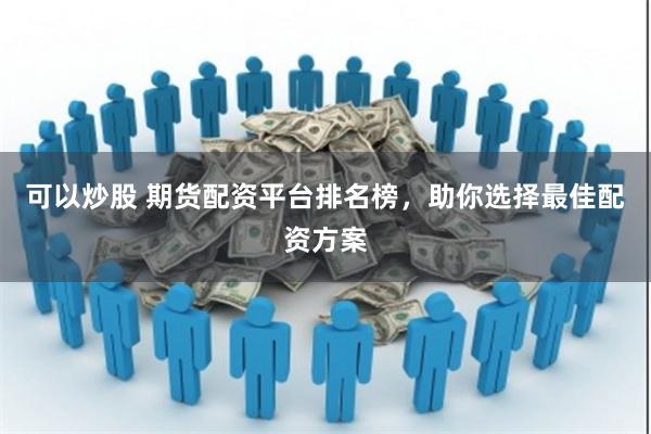可以炒股 期货配资平台排名榜，助你选择最佳配资方案
