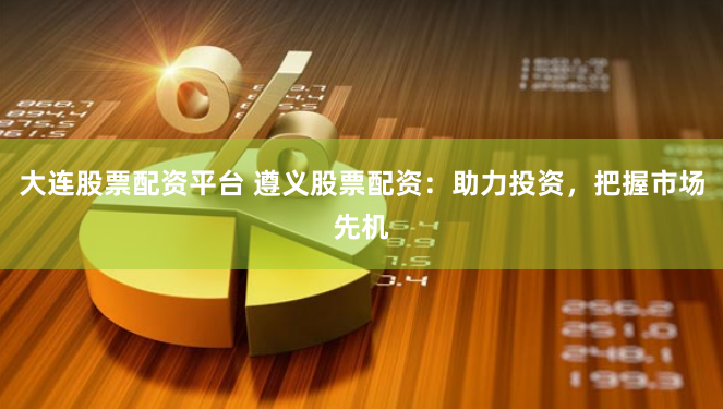 大连股票配资平台 遵义股票配资：助力投资，把握市场先机