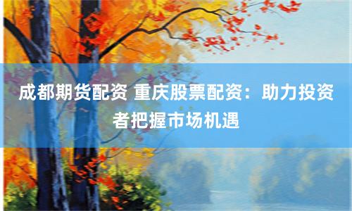 成都期货配资 重庆股票配资：助力投资者把握市场机遇