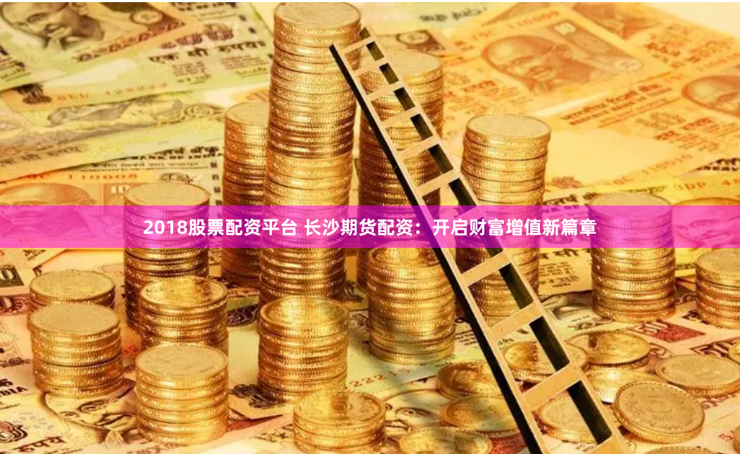 2018股票配资平台 长沙期货配资：开启财富增值新篇章