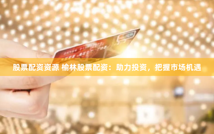 股票配资资源 榆林股票配资：助力投资，把握市场机遇