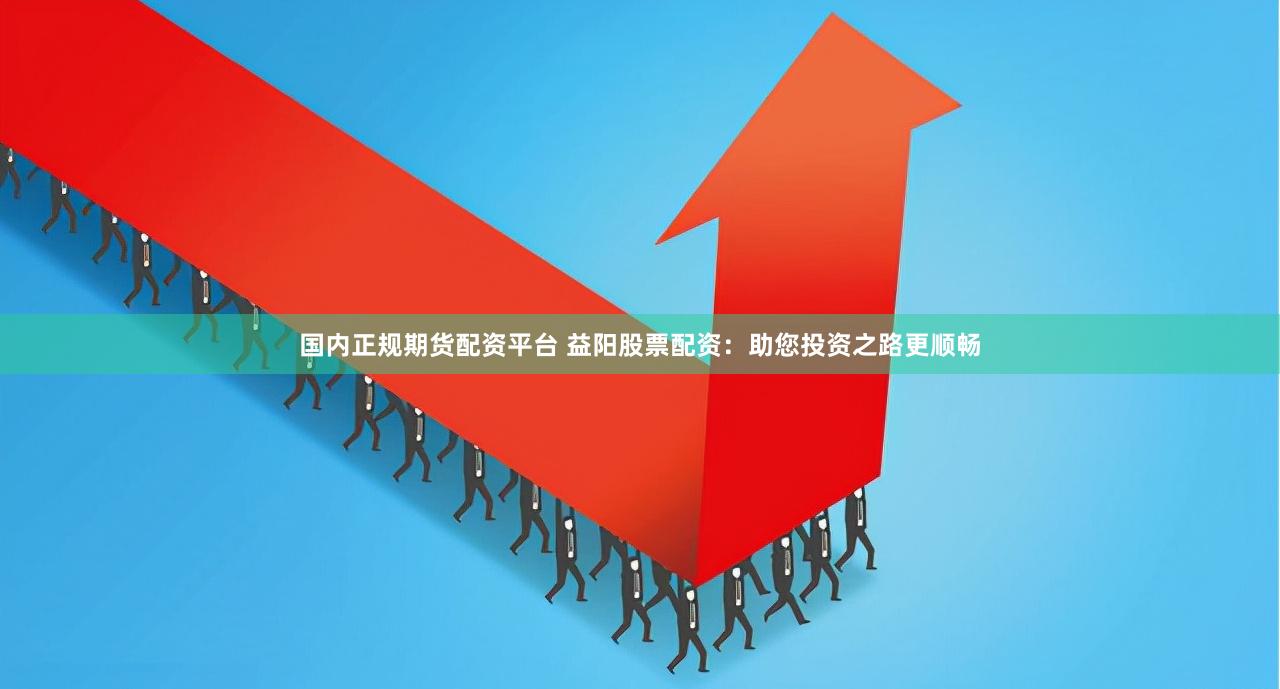 国内正规期货配资平台 益阳股票配资：助您投资之路更顺畅