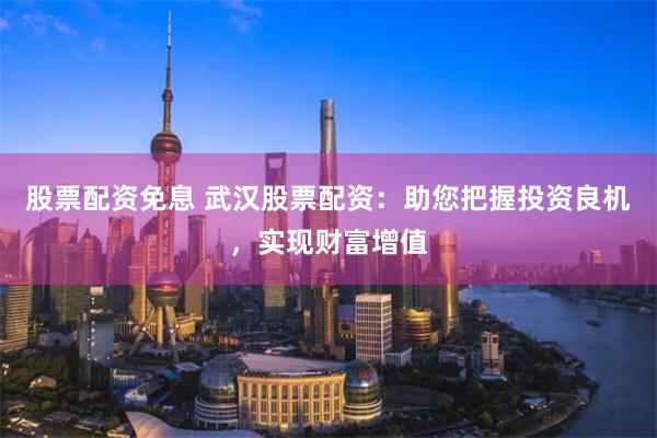 股票配资免息 武汉股票配资：助您把握投资良机，实现财富增值