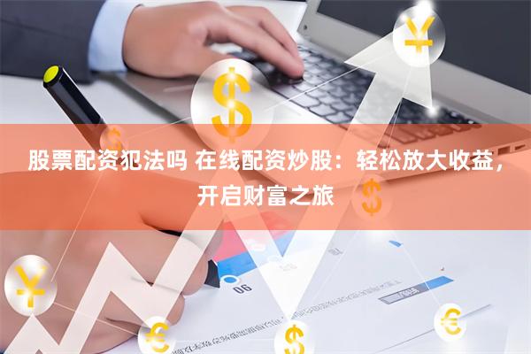股票配资犯法吗 在线配资炒股：轻松放大收益，开启财富之旅
