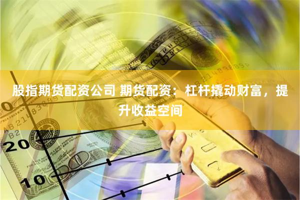 股指期货配资公司 期货配资：杠杆撬动财富，提升收益空间