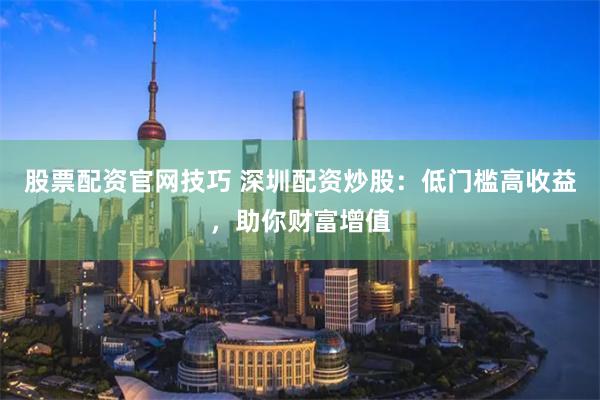 股票配资官网技巧 深圳配资炒股：低门槛高收益，助你财富增值