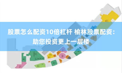股票怎么配资10倍杠杆 榆林股票配资：助您投资更上一层楼