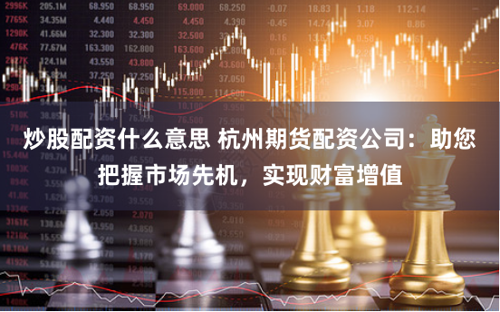炒股配资什么意思 杭州期货配资公司：助您把握市场先机，实现财富增值
