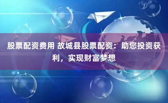 股票配资费用 故城县股票配资：助您投资获利，实现财富梦想