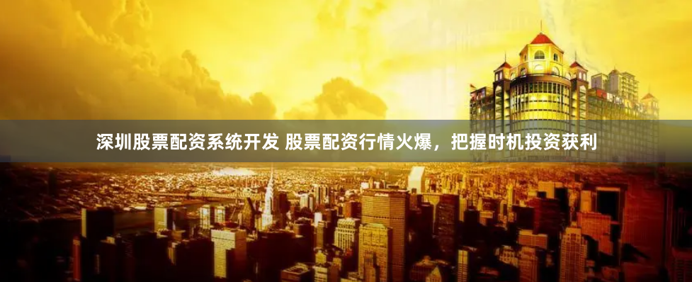 深圳股票配资系统开发 股票配资行情火爆，把握时机投资获利
