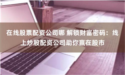 在线股票配资公司哪 解锁财富密码：线上炒股配资公司助你赢在股市