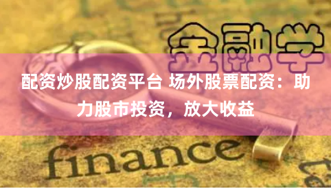配资炒股配资平台 场外股票配资：助力股市投资，放大收益