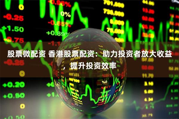 股票微配资 香港股票配资：助力投资者放大收益，提升投资效率