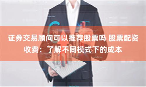 证券交易顾问可以推荐股票吗 股票配资收费:了解不同模式下的成本