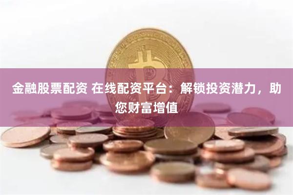 金融股票配资 在线配资平台：解锁投资潜力，助您财富增值