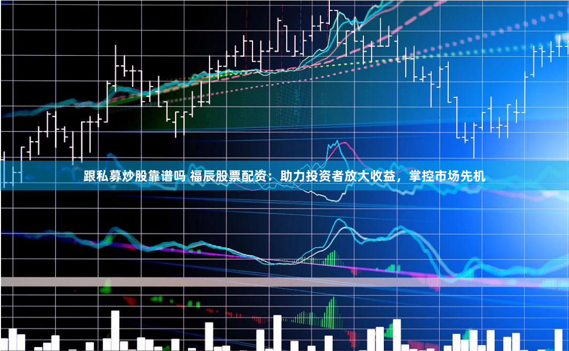 跟私募炒股靠谱吗 福辰股票配资：助力投资者放大收益，掌控市场先机