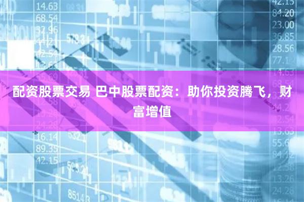 配资股票交易 巴中股票配资：助你投资腾飞，财富增值