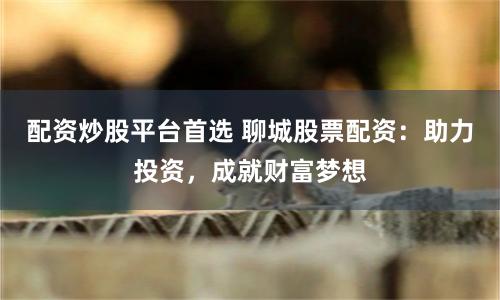配资炒股平台首选 聊城股票配资：助力投资，成就财富梦想