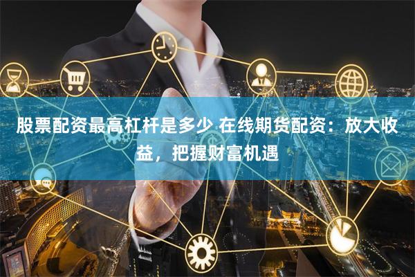 股票配资最高杠杆是多少 在线期货配资：放大收益，把握财富机遇