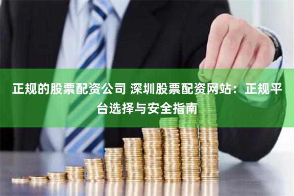 正规的股票配资公司 深圳股票配资网站：正规平台选择与安全指南