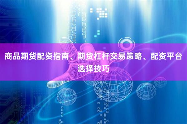 商品期货配资指南、期货杠杆交易策略、配资平台选择技巧