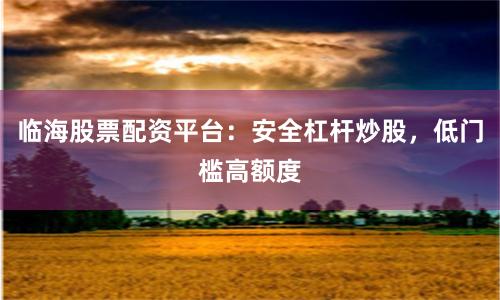 临海股票配资平台：安全杠杆炒股，低门槛高额度