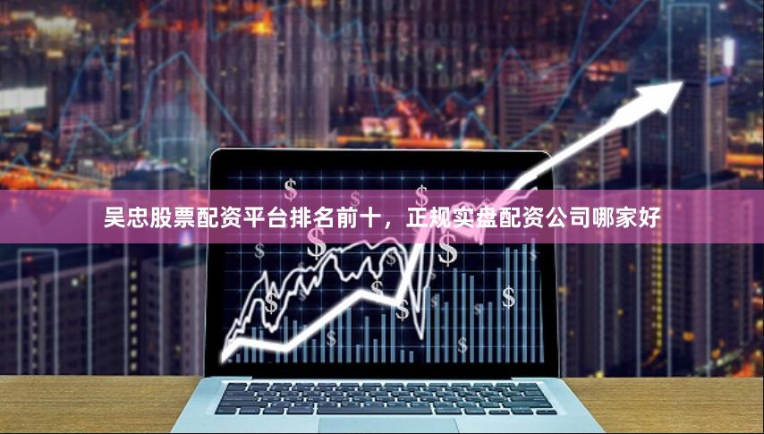 吴忠股票配资平台排名前十，正规实盘配资公司哪家好