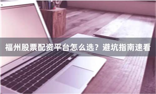 福州股票配资平台怎么选？避坑指南速看