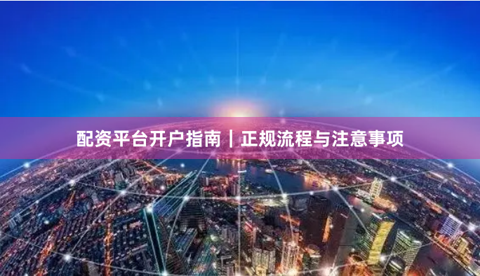 配资平台开户指南|正规流程与注意事项